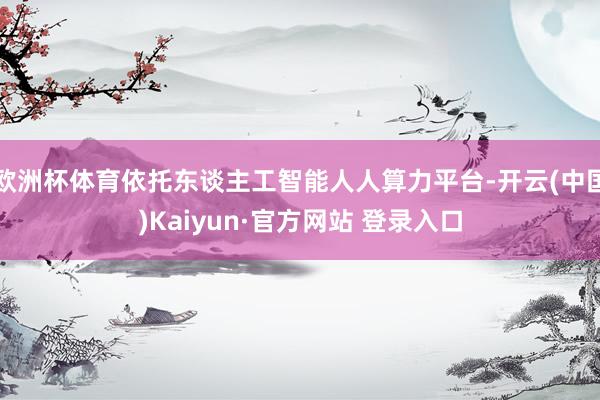欧洲杯体育依托东谈主工智能人人算力平台-开云(中国)Kaiyun·官方网站 登录入口