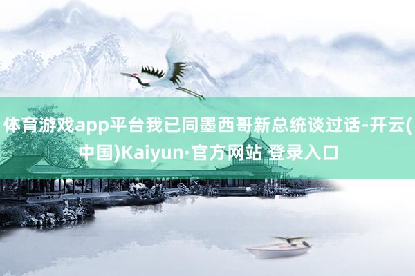 体育游戏app平台我已同墨西哥新总统谈过话-开云(中国)Kaiyun·官方网站 登录入口