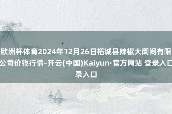 欧洲杯体育2024年12月26日柘城县辣椒大阛阓有限公司价钱行情-开云(中国)Kaiyun·官方网站 登录入口