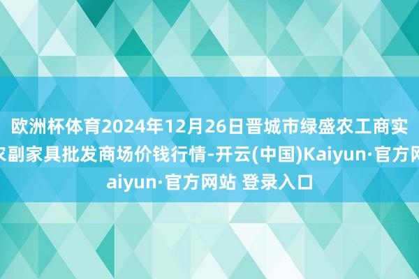 欧洲杯体育2024年12月26日晋城市绿盛农工商实业有限公司农副家具批发商场价钱行情-开云(中国)Kaiyun·官方网站 登录入口