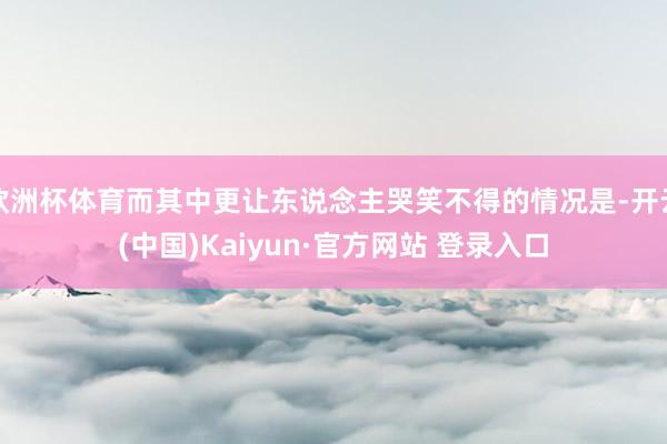 欧洲杯体育而其中更让东说念主哭笑不得的情况是-开云(中国)Kaiyun·官方网站 登录入口