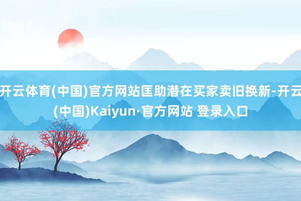 开云体育(中国)官方网站匡助潜在买家卖旧换新-开云(中国)Kaiyun·官方网站 登录入口