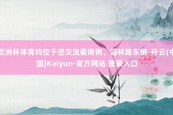 欧洲杯体育均位于丞交流衢南侧、园林路东侧-开云(中国)Kaiyun·官方网站 登录入口