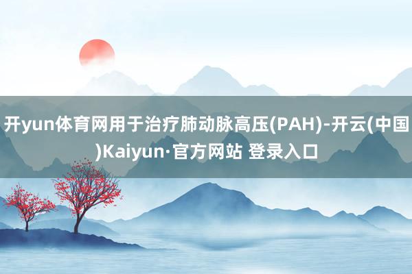 开yun体育网用于治疗肺动脉高压(PAH)-开云(中国)Kaiyun·官方网站 登录入口