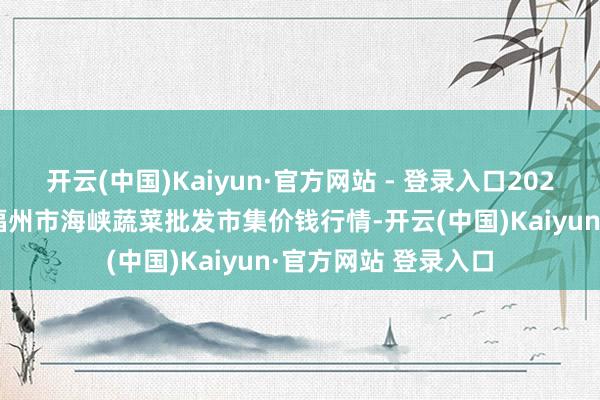 开云(中国)Kaiyun·官方网站 - 登录入口2025年1月2日福建省福州市海峡蔬菜批发市集价钱行情-开云(中国)Kaiyun·官方网站 登录入口