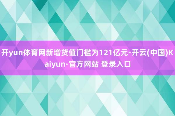 开yun体育网新增货值门槛为121亿元-开云(中国)Kaiyun·官方网站 登录入口