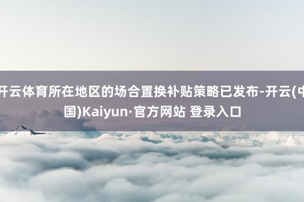 开云体育所在地区的场合置换补贴策略已发布-开云(中国)Kaiyun·官方网站 登录入口