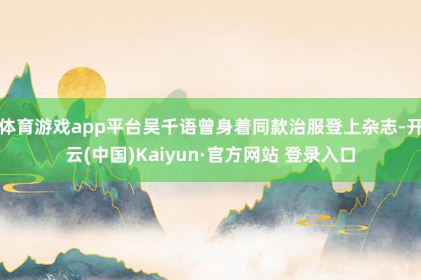 体育游戏app平台吴千语曾身着同款治服登上杂志-开云(中国)Kaiyun·官方网站 登录入口