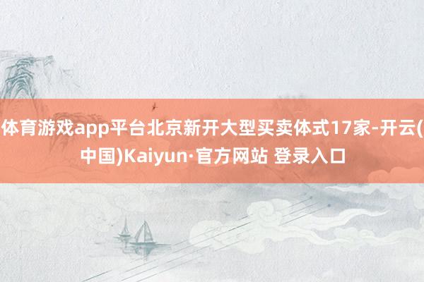 体育游戏app平台北京新开大型买卖体式17家-开云(中国)Kaiyun·官方网站 登录入口