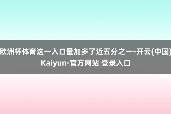 欧洲杯体育这一入口量加多了近五分之一-开云(中国)Kaiyun·官方网站 登录入口