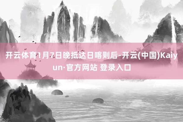 开云体育1月7日晚抵达日喀则后-开云(中国)Kaiyun·官方网站 登录入口