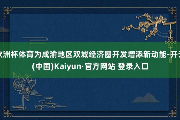 欧洲杯体育为成渝地区双城经济圈开发增添新动能-开云(中国)Kaiyun·官方网站 登录入口