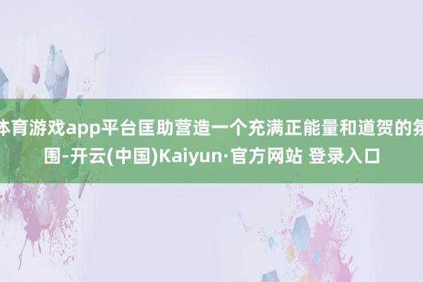 体育游戏app平台匡助营造一个充满正能量和道贺的氛围-开云(中国)Kaiyun·官方网站 登录入口