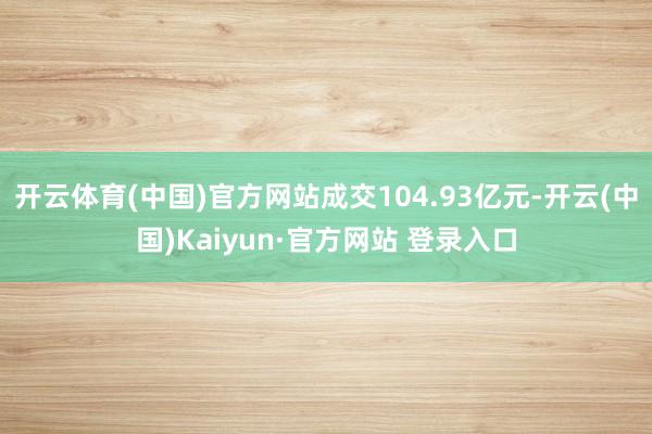开云体育(中国)官方网站成交104.93亿元-开云(中国)Kaiyun·官方网站 登录入口