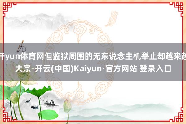 开yun体育网但监狱周围的无东说念主机举止却越来越大宗-开云(中国)Kaiyun·官方网站 登录入口