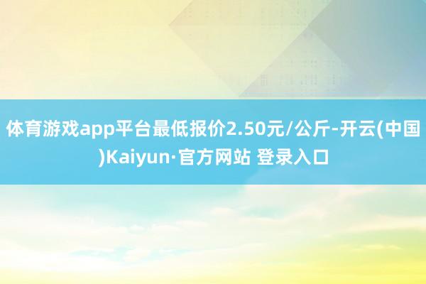体育游戏app平台最低报价2.50元/公斤-开云(中国)Kaiyun·官方网站 登录入口