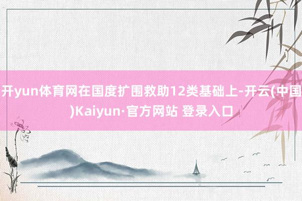 开yun体育网在国度扩围救助12类基础上-开云(中国)Kaiyun·官方网站 登录入口