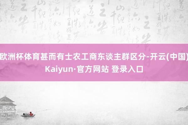 欧洲杯体育甚而有士农工商东谈主群区分-开云(中国)Kaiyun·官方网站 登录入口