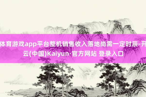 体育游戏app平台整机销售收入落地尚需一定时辰-开云(中国)Kaiyun·官方网站 登录入口