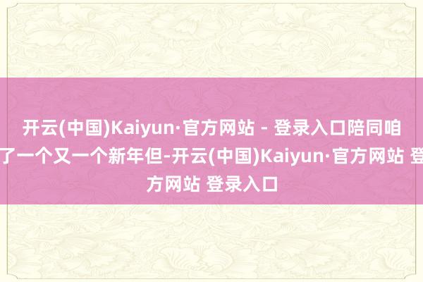开云(中国)Kaiyun·官方网站 - 登录入口陪同咱们渡过了一个又一个新年但-开云(中国)Kaiyun·官方网站 登录入口