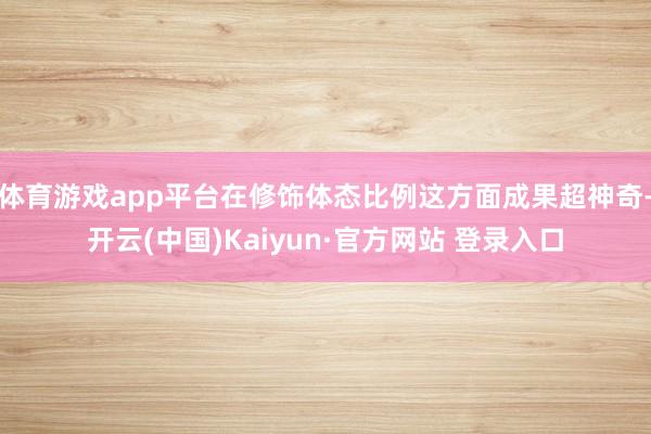 体育游戏app平台在修饰体态比例这方面成果超神奇-开云(中国)Kaiyun·官方网站 登录入口