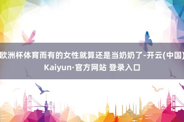欧洲杯体育而有的女性就算还是当奶奶了-开云(中国)Kaiyun·官方网站 登录入口