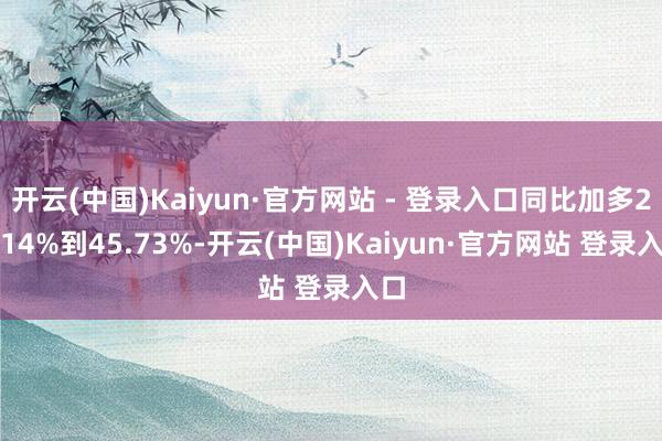 开云(中国)Kaiyun·官方网站 - 登录入口同比加多23.14%到45.73%-开云(中国)Kaiyun·官方网站 登录入口