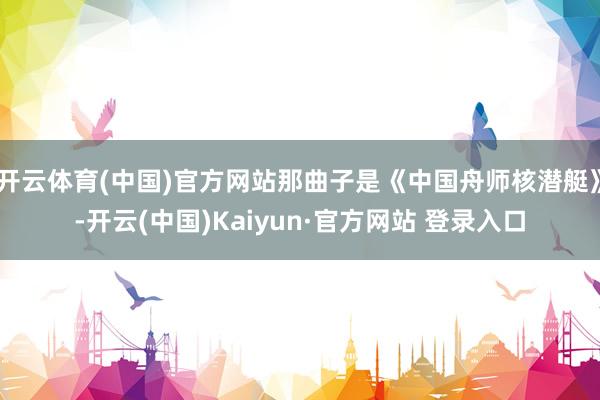 开云体育(中国)官方网站那曲子是《中国舟师核潜艇》-开云(中国)Kaiyun·官方网站 登录入口
