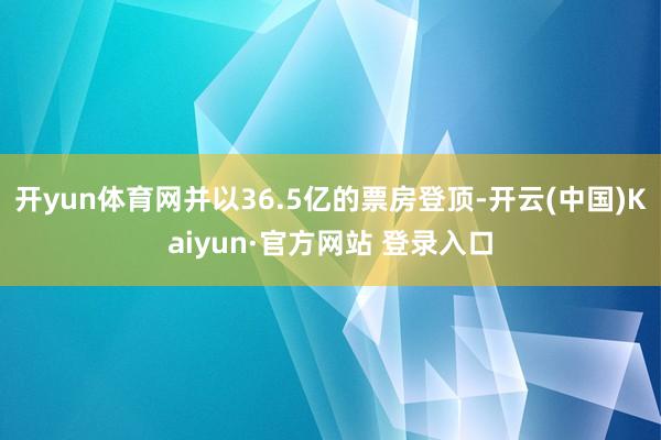 开yun体育网并以36.5亿的票房登顶-开云(中国)Kaiyun·官方网站 登录入口