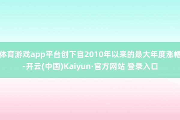 体育游戏app平台创下自2010年以来的最大年度涨幅-开云(中国)Kaiyun·官方网站 登录入口