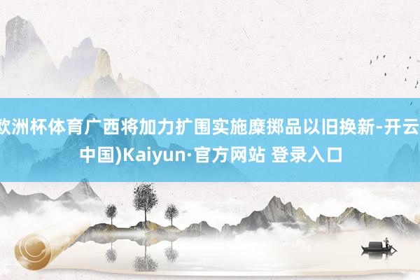 欧洲杯体育广西将加力扩围实施糜掷品以旧换新-开云(中国)Kaiyun·官方网站 登录入口