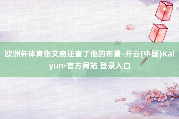 欧洲杯体育张文奇还查了他的布景-开云(中国)Kaiyun·官方网站 登录入口