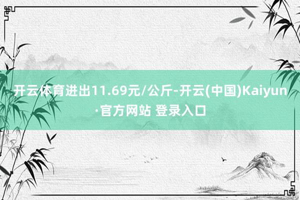 开云体育进出11.69元/公斤-开云(中国)Kaiyun·官方网站 登录入口
