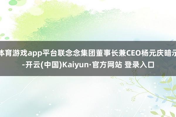 体育游戏app平台联念念集团董事长兼CEO杨元庆暗示-开云(中国)Kaiyun·官方网站 登录入口