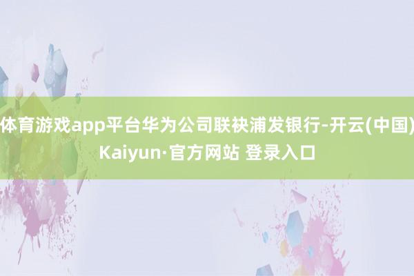 体育游戏app平台华为公司联袂浦发银行-开云(中国)Kaiyun·官方网站 登录入口