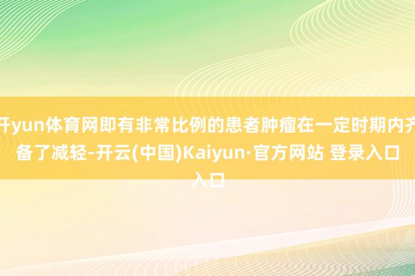 开yun体育网即有非常比例的患者肿瘤在一定时期内齐备了减轻-开云(中国)Kaiyun·官方网站 登录入口