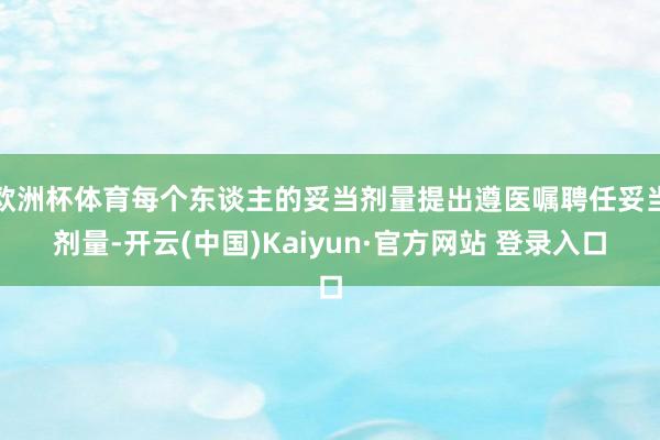 欧洲杯体育每个东谈主的妥当剂量提出遵医嘱聘任妥当剂量-开云(中国)Kaiyun·官方网站 登录入口