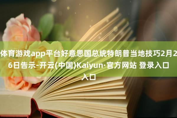 体育游戏app平台好意思国总统特朗普当地技巧2月26日告示-开云(中国)Kaiyun·官方网站 登录入口