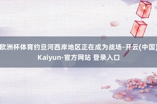 欧洲杯体育约旦河西岸地区正在成为战场-开云(中国)Kaiyun·官方网站 登录入口