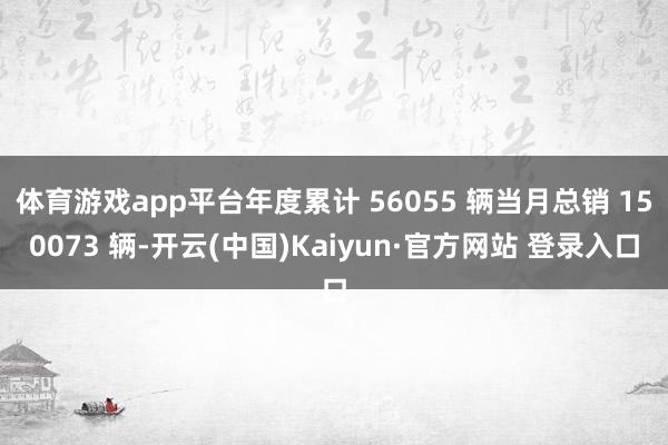 体育游戏app平台年度累计 56055 辆当月总销 150073 辆-开云(中国)Kaiyun·官方网站 登录入口