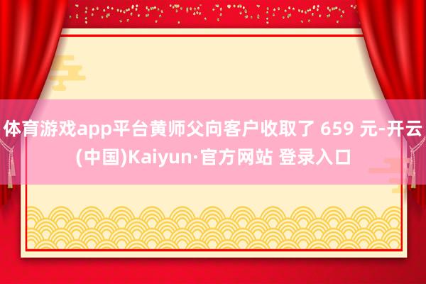 体育游戏app平台黄师父向客户收取了 659 元-开云(中国)Kaiyun·官方网站 登录入口