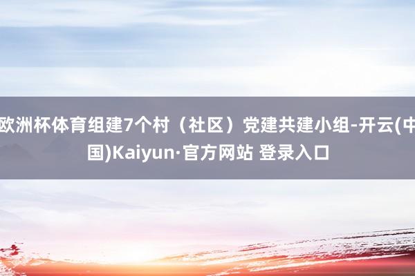 欧洲杯体育组建7个村（社区）党建共建小组-开云(中国)Kaiyun·官方网站 登录入口