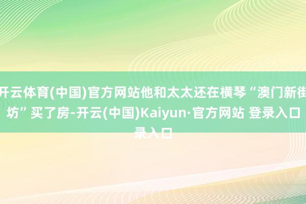 开云体育(中国)官方网站他和太太还在横琴“澳门新街坊”买了房-开云(中国)Kaiyun·官方网站 登录入口