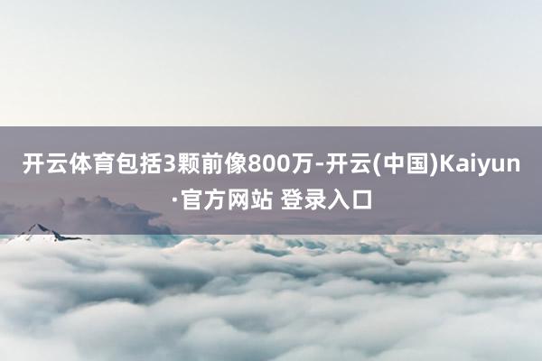 开云体育包括3颗前像800万-开云(中国)Kaiyun·官方网站 登录入口