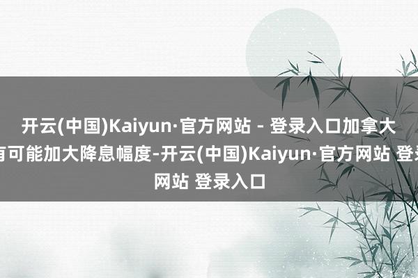 开云(中国)Kaiyun·官方网站 - 登录入口加拿大央行有可能加大降息幅度-开云(中国)Kaiyun·官方网站 登录入口