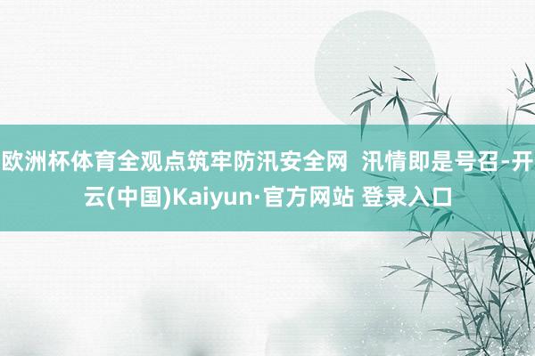 欧洲杯体育全观点筑牢防汛安全网  汛情即是号召-开云(中国)Kaiyun·官方网站 登录入口