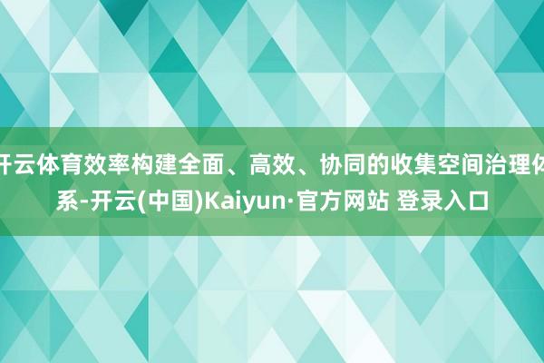 开云体育效率构建全面、高效、协同的收集空间治理体系-开云(中国)Kaiyun·官方网站 登录入口