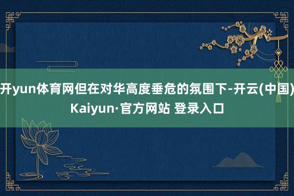 开yun体育网但在对华高度垂危的氛围下-开云(中国)Kaiyun·官方网站 登录入口