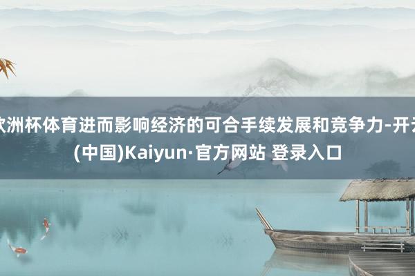 欧洲杯体育进而影响经济的可合手续发展和竞争力-开云(中国)Kaiyun·官方网站 登录入口