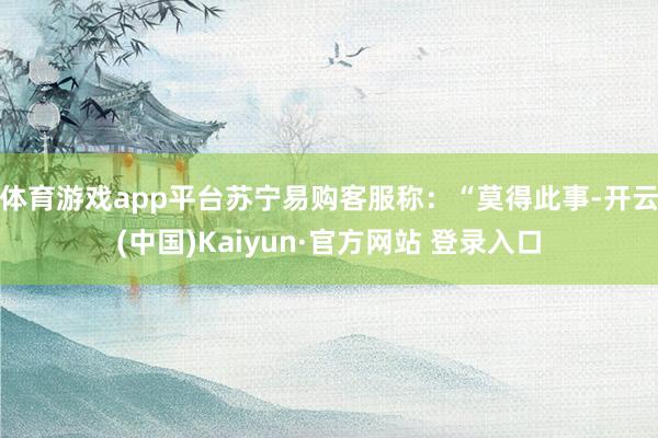 体育游戏app平台苏宁易购客服称:“莫得此事-开云(中国)Kaiyun·官方网站 登录入口